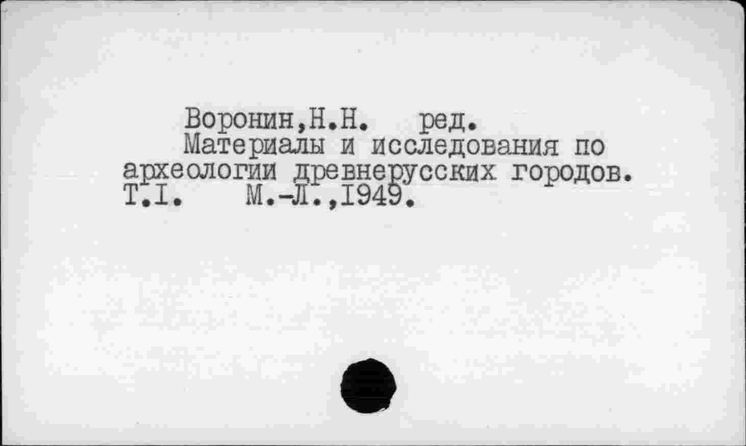 ﻿Воронин,H.Н. ред.
Материалы и исследования по археологии древнерусских городов. Т • X •	М •	, X 949 •